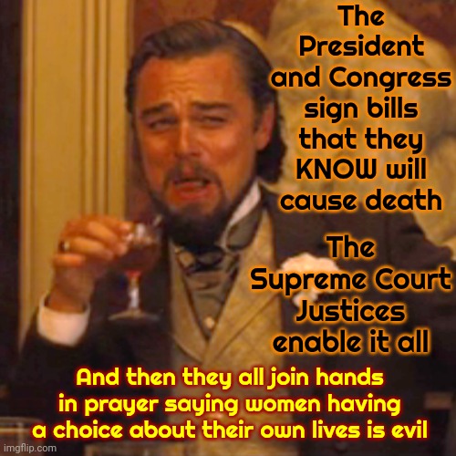 Government, aka: Just People | The President and Congress sign bills that they KNOW will cause death; The Supreme Court Justices enable it all; And then they all join hands in prayer saying women having a choice about their own lives is evil | image tagged in memes,laughing leo,people in government jobs,corrupt people in government jobs,tax payer's money,government corruption | made w/ Imgflip meme maker