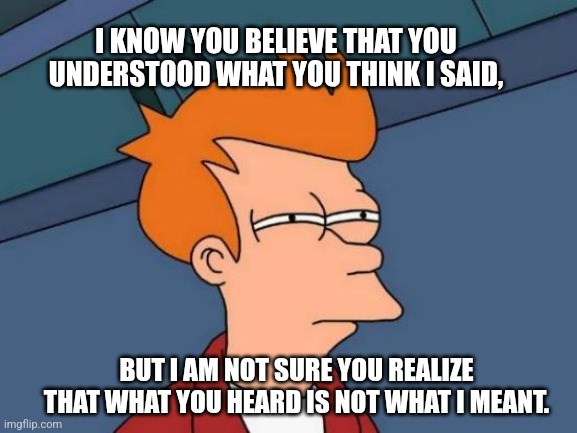 Confusion | I KNOW YOU BELIEVE THAT YOU UNDERSTOOD WHAT YOU THINK I SAID, BUT I AM NOT SURE YOU REALIZE THAT WHAT YOU HEARD IS NOT WHAT I MEANT. | image tagged in futurama fry,huh,confused,confusion,what | made w/ Imgflip meme maker