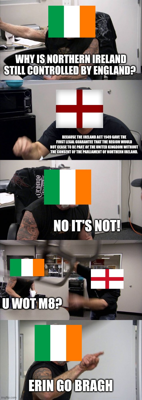 American Chopper Argument | WHY IS NORTHERN IRELAND STILL CONTROLLED BY ENGLAND? BECAUSE THE IRELAND ACT 1949 GAVE THE FIRST LEGAL GUARANTEE THAT THE REGION WOULD NOT CEASE TO BE PART OF THE UNITED KINGDOM WITHOUT THE CONSENT OF THE PARLIAMENT OF NORTHERN IRELAND. NO IT'S NOT! U WOT M8? ERIN GO BRAGH | image tagged in memes,american chopper argument | made w/ Imgflip meme maker