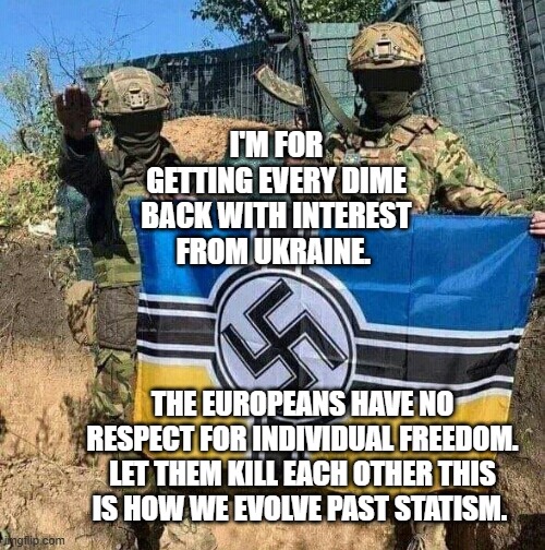 Azov Battalion NeoNazi bad guys with flag | I'M FOR GETTING EVERY DIME BACK WITH INTEREST FROM UKRAINE. THE EUROPEANS HAVE NO RESPECT FOR INDIVIDUAL FREEDOM. LET THEM KILL EACH OTHER THIS IS HOW WE EVOLVE PAST STATISM. | image tagged in azov battalion neonazi bad guys with flag | made w/ Imgflip meme maker