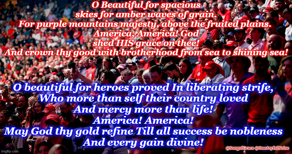 America The Beautiful! | O Beautiful for spacious skies for amber waves of grain.
For purple mountains majesty, above the fruited plains. 
America, America! God shed HIS grace on thee!
And crown thy good with brotherhood from sea to shining sea! O beautiful for heroes proved In liberating strife,
Who more than self their country loved
And mercy more than life!
America! America!
May God thy gold refine Till all success be nobleness
And every gain divine! @SongofGrace @OneJoyfulNoise | image tagged in patriotic song | made w/ Imgflip meme maker