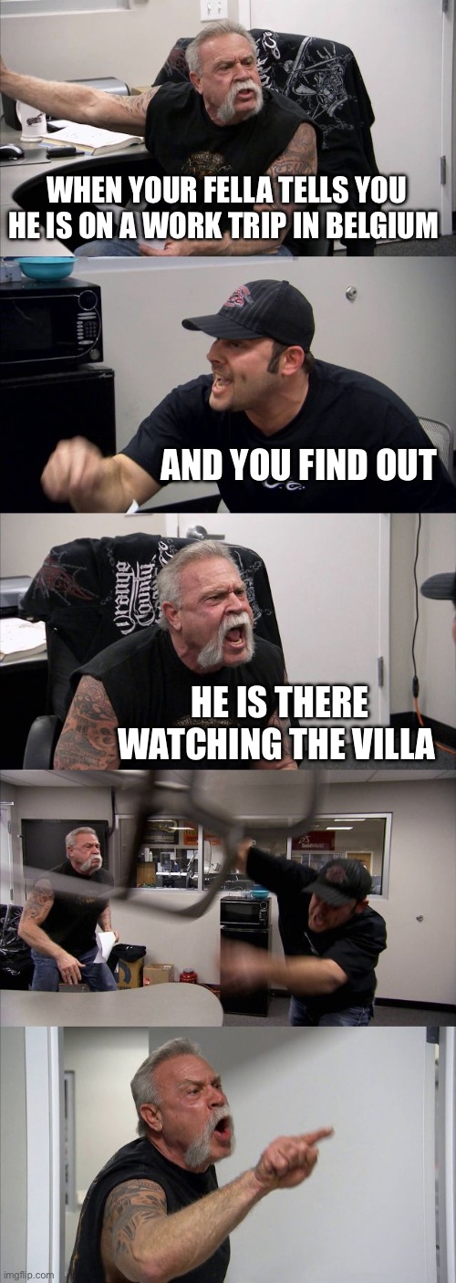 American Chopper Argument | WHEN YOUR FELLA TELLS YOU HE IS ON A WORK TRIP IN BELGIUM; AND YOU FIND OUT; HE IS THERE WATCHING THE VILLA | image tagged in memes,american chopper argument | made w/ Imgflip meme maker