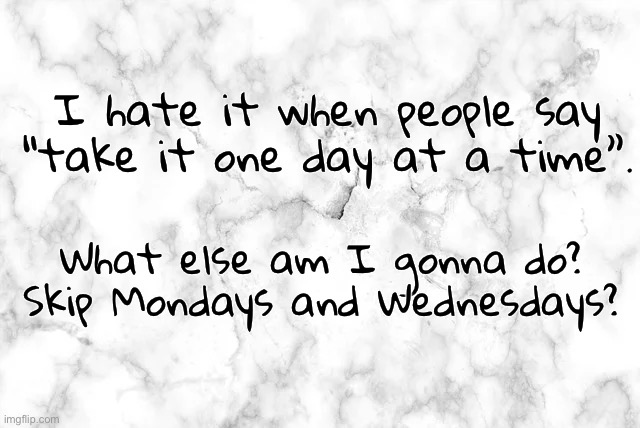 I hate it when people say “take it one day at a time”. What else am I gonna do?

Skip Mondays and Wednesdays? | image tagged in funny memes | made w/ Imgflip meme maker