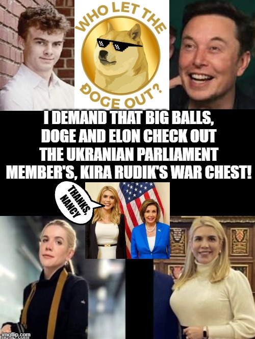 I demand that Big Balls check out the Ukranian War Chest!! | I DEMAND THAT BIG BALLS, DOGE AND ELON CHECK OUT THE UKRANIAN PARLIAMENT MEMBER'S, KIRA RUDIK'S WAR CHEST! THANKS, NANCY | image tagged in balls,big,yeah this is big brain time | made w/ Imgflip meme maker