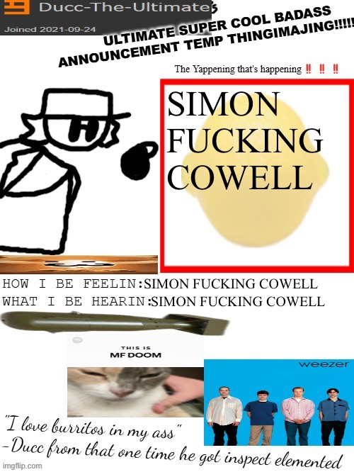 SIMON FUCKING COWELL | SIMON FUCKING COWELL; SIMON FUCKING COWELL; SIMON FUCKING COWELL | image tagged in dtu's ultimate super cool badass announcement temp thingimajing | made w/ Imgflip meme maker