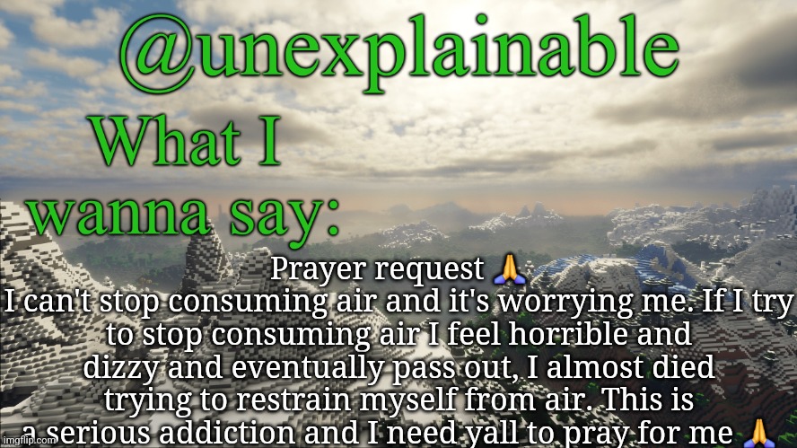 What I have to say: | Prayer request 🙏
I can't stop consuming air and it's worrying me. If I try to stop consuming air I feel horrible and dizzy and eventually pass out, I almost died trying to restrain myself from air. This is a serious addiction and I need yall to pray for me 🙏 | image tagged in what i have to say | made w/ Imgflip meme maker