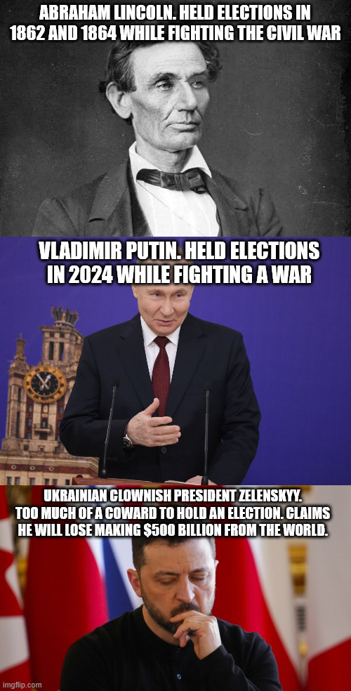 Countries that held elections during wartime. What is Ukraines excuse | ABRAHAM LINCOLN. HELD ELECTIONS IN 1862 AND 1864 WHILE FIGHTING THE CIVIL WAR; VLADIMIR PUTIN. HELD ELECTIONS IN 2024 WHILE FIGHTING A WAR; UKRAINIAN CLOWNISH PRESIDENT ZELENSKYY. TOO MUCH OF A COWARD TO HOLD AN ELECTION. CLAIMS HE WILL LOSE MAKING $500 BILLION FROM THE WORLD. | image tagged in abraham lincoln,vladimir putin,volodymyr zelenskyy,gravy train,darkness,ukraine | made w/ Imgflip meme maker