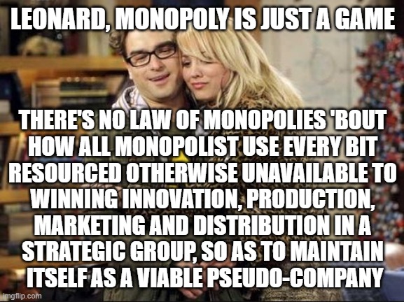 ≡ | LEONARD, MONOPOLY IS JUST A GAME; THERE'S NO LAW OF MONOPOLIES 'BOUT 
HOW ALL MONOPOLIST USE EVERY BIT 
RESOURCED OTHERWISE UNAVAILABLE TO 
WINNING INNOVATION, PRODUCTION, 
MARKETING AND DISTRIBUTION IN A 
STRATEGIC GROUP, SO AS TO MAINTAIN 
ITSELF AS A VIABLE PSEUDO-COMPANY | image tagged in big bang theory | made w/ Imgflip meme maker