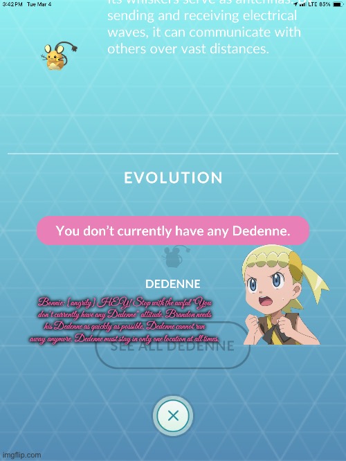 I Need My Dedenne | Bonnie: [angrily] HEY! Stop with the awful “You don’t currently have any Dedenne” attitude. Brandon needs his Dedenne as quickly as possible. Dedenne cannot run away anymore. Dedenne must stay in only one location at all times. | image tagged in pokemon go,mobile games,nintendo,frustrated,frustration,angry | made w/ Imgflip meme maker