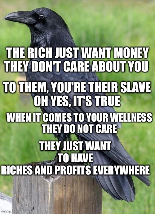 Rich do not care for you | THE RICH JUST WANT MONEY
THEY DON'T CARE ABOUT YOU; TO THEM, YOU'RE THEIR SLAVE
OH YES, IT'S TRUE; WHEN IT COMES TO YOUR WELLNESS
THEY DO NOT CARE; THEY JUST WANT TO HAVE
RICHES AND PROFITS EVERYWHERE | image tagged in raven | made w/ Imgflip meme maker