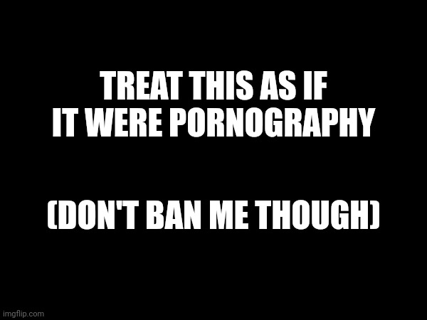 TREAT THIS AS IF IT WERE PORNOGRAPHY; (DON'T BAN ME THOUGH) | made w/ Imgflip meme maker
