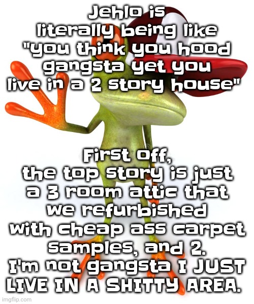 Like I ain't tryna start drama but can someone please tell him to stfu | First off, the top story is just a 3 room attic that we refurbished with cheap ass carpet samples, and 2. I'm not gangsta I JUST LIVE IN A SHITTY AREA. Jehlo is literally being like "you think you hood gangsta yet you live in a 2 story house" | image tagged in frawg | made w/ Imgflip meme maker