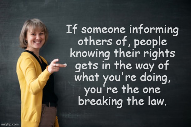 Just a reminder for all the Trump-cult kids juicing themselves over Tom Homan's threats to prosecute AOC: | If someone informing
others of, people
knowing their rights
gets in the way of
what you're doing,
you're the one
breaking the law. | image tagged in teacher with chalkboard,the constitution,it's the law | made w/ Imgflip meme maker