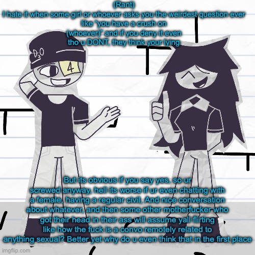 When can society come back to NOT thinking with their dicks? :c | (Rant)

I hate it when some girl or whoever asks you the weirdest question ever like “you have a crush on (whoever)” and if you deny it even tho u DONT, they think your lying; But its obvious if you say yes, so ur screwed anyway, hell its worse if ur even chatting with a female, having a regular civil, And nice conversation about whatever, and then some other motherfucker who got their head in their ass will assume yall flirting like how the fuck is a convo remotely related to anything sexual? Better yet why do u even think that in the first place | made w/ Imgflip meme maker