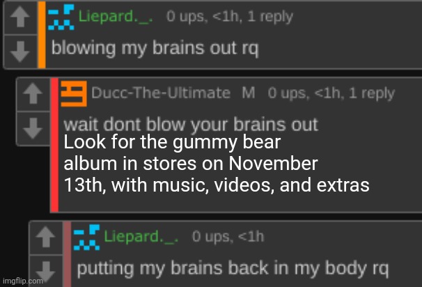 wait dont blow your brains out | Look for the gummy bear album in stores on November 13th, with music, videos, and extras | image tagged in wait dont blow your brains out | made w/ Imgflip meme maker