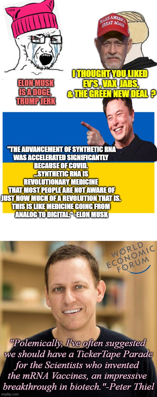 ELON MUSK is Your Friend or Foe ? Cognitive Dissonance Acceptance | I THOUGHT YOU LIKED 
EV'S , VAX  JABS,  & THE GREEN NEW DEAL  ? ELON MUSK
IS A DOGE, 
TRUMP JERK; "THE ADVANCEMENT OF SYNTHETIC RNA
WAS ACCELERATED SIGNIFICANTLY 
BECAUSE OF COVID. 
...SYNTHETIC RNA IS 
REVOLUTIONARY MEDICINE 
THAT MOST PEOPLE ARE NOT AWARE OF
JUST HOW MUCH OF A REVOLUTION THAT IS. 
THIS IS LIKE MEDICINE GOING FROM 
ANALOG TO DIGITAL." -ELON MUSK; "Polemically, I've often suggested 
we should have a TickerTape Parade
for the Scientists who invented 
the mRNA Vaccines, an impressive 
breakthrough in biotech."-Peter Thiel | image tagged in peter thiel,elon musk,ukraine,doge,technology,president trump | made w/ Imgflip meme maker