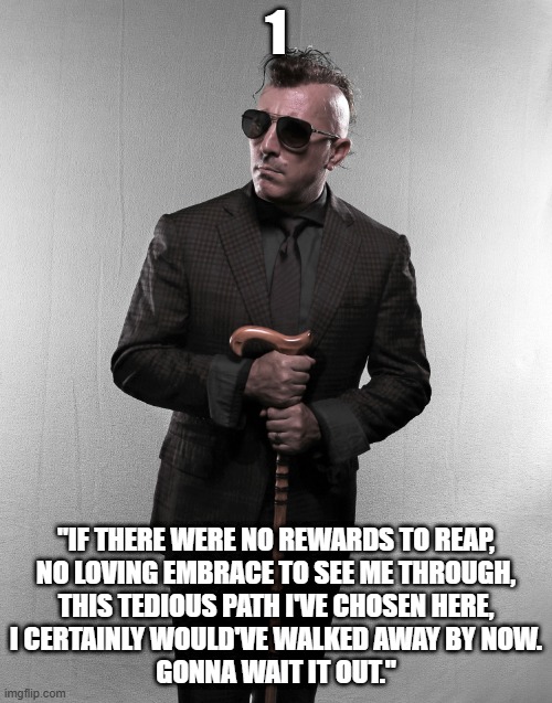 maynard james keenan | 1; "IF THERE WERE NO REWARDS TO REAP,
NO LOVING EMBRACE TO SEE ME THROUGH,
THIS TEDIOUS PATH I'VE CHOSEN HERE,
I CERTAINLY WOULD'VE WALKED AWAY BY NOW.
GONNA WAIT IT OUT." | image tagged in maynard james keenan | made w/ Imgflip meme maker