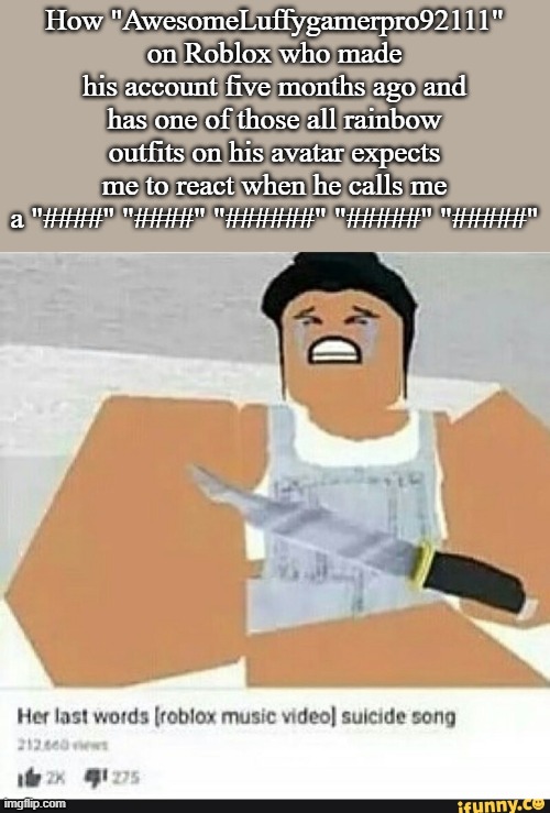 Roblox suicide | How "AwesomeLuffygamerpro92111" on Roblox who made his account five months ago and has one of those all rainbow outfits on his avatar expects me to react when he calls me a "####" "####" "######" "#####" "#####" | image tagged in roblox suicide | made w/ Imgflip meme maker