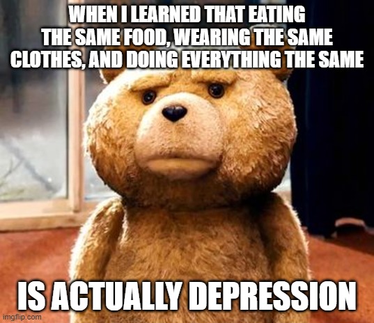 For real | WHEN I LEARNED THAT EATING THE SAME FOOD, WEARING THE SAME CLOTHES, AND DOING EVERYTHING THE SAME; IS ACTUALLY DEPRESSION | image tagged in memes,ted | made w/ Imgflip meme maker