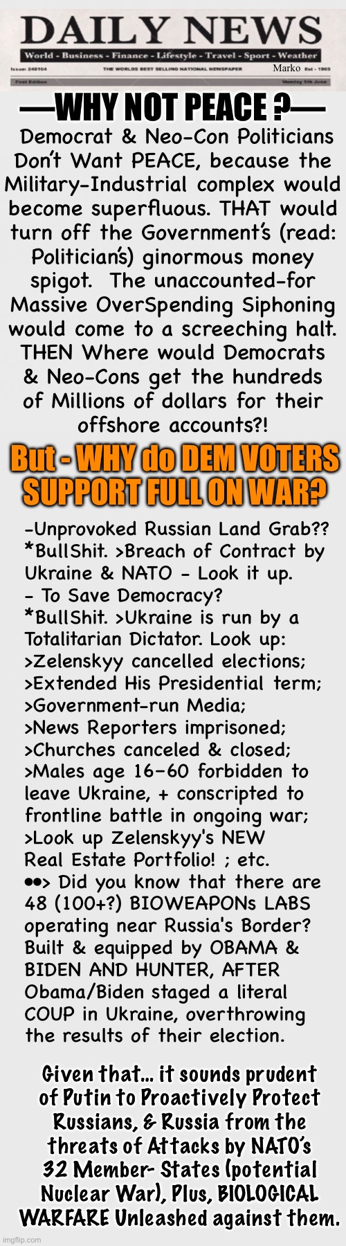 WARNING •-• DEMS — Ya Gotta READ To LEARN Something | Marko; —WHY NOT PEACE ?—; Democrat & Neo-Con Politicians
Don’t Want PEACE, because the
Military-Industrial complex would
become superfluous. THAT would
turn off the Government’s (read:
Politician’s) ginormous money
spigot.  The unaccounted-for
Massive OverSpending Siphoning
would come to a screeching halt.
THEN Where would Democrats
& Neo-Cons get the hundreds
of Millions of dollars for their
offshore accounts?! But - WHY do DEM VOTERS
SUPPORT FULL ON WAR? -Unprovoked Russian Land Grab??
*BullShit. >Breach of Contract by
Ukraine & NATO - Look it up.
- To Save Democracy?
*BullShit. >Ukraine is run by a
Totalitarian Dictator. Look up:
>Zelenskyy cancelled elections;
>Extended His Presidential term;
>Government-run Media;
>News Reporters imprisoned;
>Churches canceled & closed;
>Males age 16–60 forbidden to
leave Ukraine, + conscripted to
frontline battle in ongoing war;
>Look up Zelenskyy's NEW
Real Estate Portfolio! ; etc.
••> Did you know that there are
48 (100+?) BIOWEAPONs LABS
operating near Russia's Border?
Built & equipped by OBAMA &
BIDEN AND HUNTER, AFTER
Obama/Biden staged a literal
COUP in Ukraine, overthrowing
the results of their election. Given that… it sounds prudent
of Putin to Proactively Protect
Russians, & Russia from the
threats of Attacks by NATO’s
32 Member- States (potential
Nuclear War), Plus, BIOLOGICAL
WARFARE Unleashed against them. | image tagged in memes,ukraine war,bullshit reason for men to die,more than a million dead humans,so some can get rich,fjb voters gotohell | made w/ Imgflip meme maker