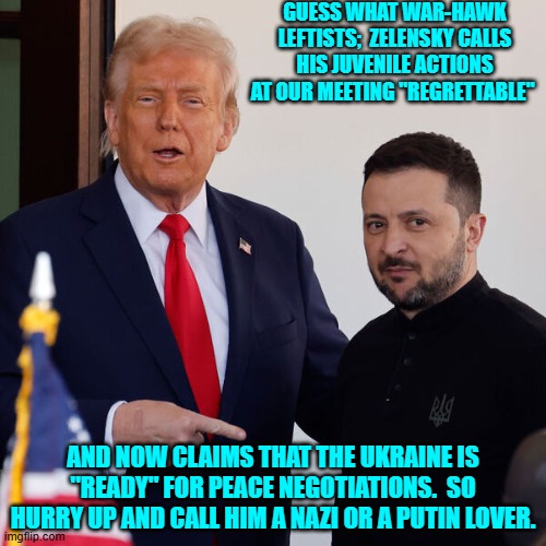 leftists, "Can't get no satis-fac-tion!" | GUESS WHAT WAR-HAWK LEFTISTS;  ZELENSKY CALLS HIS JUVENILE ACTIONS AT OUR MEETING "REGRETTABLE"; AND NOW CLAIMS THAT THE UKRAINE IS "READY" FOR PEACE NEGOTIATIONS.  SO HURRY UP AND CALL HIM A NAZI OR A PUTIN LOVER. | image tagged in yep | made w/ Imgflip meme maker