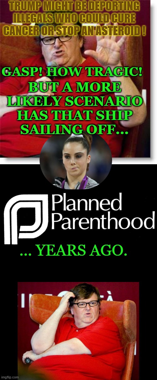 Selective outrage is so 1990's! | TRUMP MIGHT BE DEPORTING ILLEGALS WHO COULD CURE CANCER OR STOP AN ASTEROID ! GASP! HOW TRAGIC! BUT A MORE LIKELY SCENARIO HAS THAT SHIP SAILING OFF... ... YEARS AGO. | image tagged in michael moore 2,planned parenthood selling body parts fetus hidden video investi,michael moore fat | made w/ Imgflip meme maker