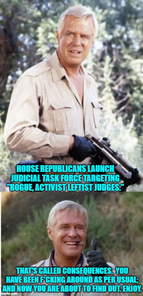 Wow!  Consequences.  Who knew? | HOUSE REPUBLICANS LAUNCH JUDICIAL TASK FORCE TARGETING "ROGUE, ACTIVIST LEFTIST JUDGES."; THAT'S CALLED CONSEQUENCES.  YOU HAVE BEEN F*CKING AROUND AS PER USUAL; AND NOW YOU ARE ABOUT TO FIND OUT. ENJOY. | image tagged in yep | made w/ Imgflip meme maker