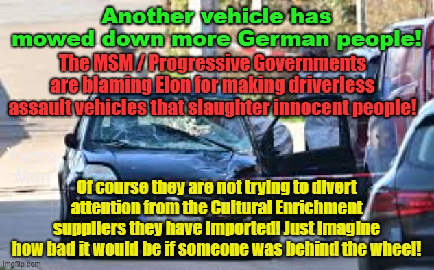 MSM / Far Left blame Elon for this spate of Assault Vehicles slaughtering people! | Another vehicle has mowed down more German people! The MSM / Progressive Governments are blaming Elon for making driverless assault vehicles that slaughter innocent people! Of course they are not trying to divert attention from the Cultural Enrichment suppliers they have imported! Just imagine how bad it would be if someone was behind the wheel! Yarra Man | image tagged in elon musk,islamic terrorism,progressives,self gratification by proxy,woke,germany europe | made w/ Imgflip meme maker