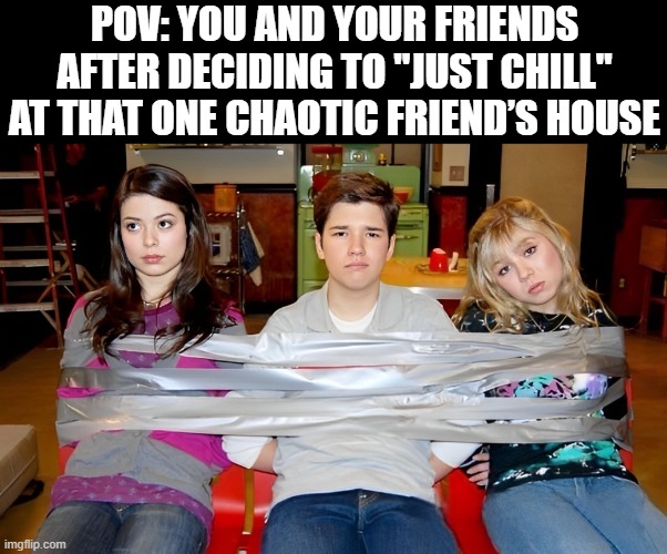 that moment! | POV: YOU AND YOUR FRIENDS AFTER DECIDING TO "JUST CHILL" AT THAT ONE CHAOTIC FRIEND’S HOUSE | image tagged in memes | made w/ Imgflip meme maker