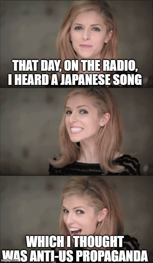 GO STREAM "KAMONE" BY KIZUNA AI! | THAT DAY, ON THE RADIO, I HEARD A JAPANESE SONG; WHICH I THOUGHT WAS ANTI-US PROPAGANDA | image tagged in memes,bad pun anna kendrick,japan,united states,politically correct | made w/ Imgflip meme maker