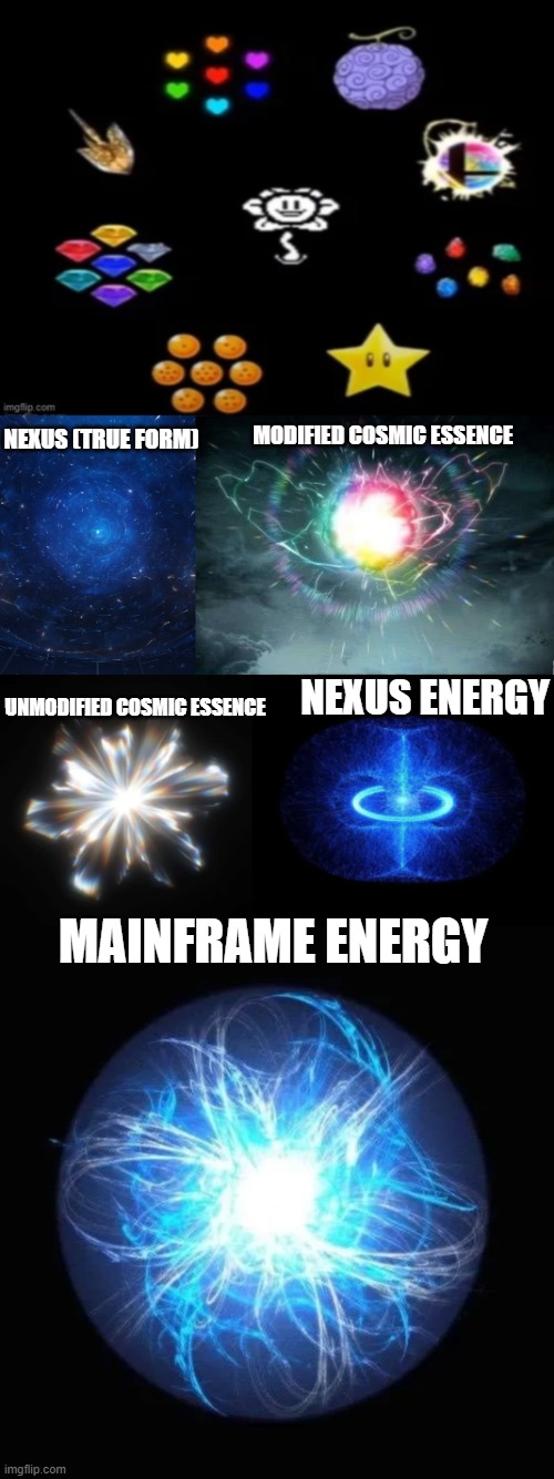 Flowey also should get these (If you got Cosmic Essence and Nexus together, DO NOT COMBINE THEM) | NEXUS (TRUE FORM); MODIFIED COSMIC ESSENCE; NEXUS ENERGY; UNMODIFIED COSMIC ESSENCE; MAINFRAME ENERGY | image tagged in alphatale,edensphere,lore,power sources,undertale,flowey_the_memer | made w/ Imgflip meme maker