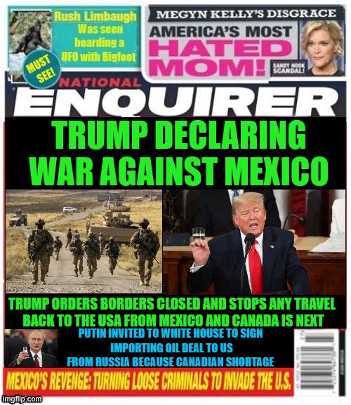 National Enquirer Trump declares war | TRUMP DECLARING WAR AGAINST MEXICO; TRUMP ORDERS BORDERS CLOSED AND STOPS ANY TRAVEL

 BACK TO THE USA FROM MEXICO AND CANADA IS NEXT; PUTIN INVITED TO WHITE HOUSE TO SIGN
 IMPORTING OIL DEAL TO US FROM RUSSIA BECAUSE CANADIAN SHORTAGE | image tagged in national enquirer trump declares war,war against mexico,border closed,putin to sign oil deal,canadian border next | made w/ Imgflip meme maker