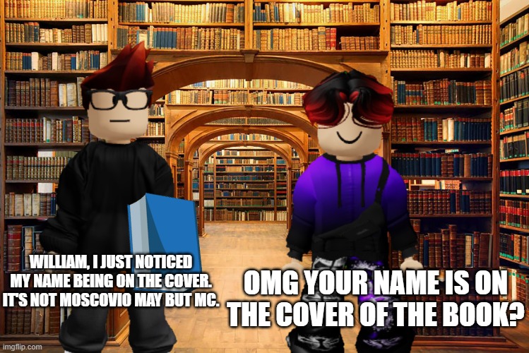 MC saw his name on the book cover | OMG YOUR NAME IS ON THE COVER OF THE BOOK? WILLIAM, I JUST NOTICED MY NAME BEING ON THE COVER. IT'S NOT MOSCOVIO MAY BUT MC. | image tagged in mc,memes,books,william | made w/ Imgflip meme maker