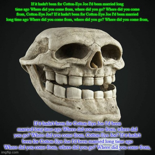 If it hadn't been for Cotton-Eye Joe I'd been married long time ago Where did you come from, where did you go? Where did you com | If it hadn't been for Cotton-Eye Joe I'd been married long time ago Where did you come from, where did you go? Where did you come from, Cotton-Eye Joe? If it hadn't been for Cotton-Eye Joe I'd been married long time ago Where did you come from, where did you go? Where did you come from, If it hadn't been for Cotton-Eye Joe I'd been married long time ago Where did you come from, where did you go? Where did you come from, Cotton-Eye Joe? If it hadn't been for Cotton-Eye Joe I'd been married long time ago Where did you come from, where did you go? Where did you come from, | image tagged in troll announcement temp | made w/ Imgflip meme maker