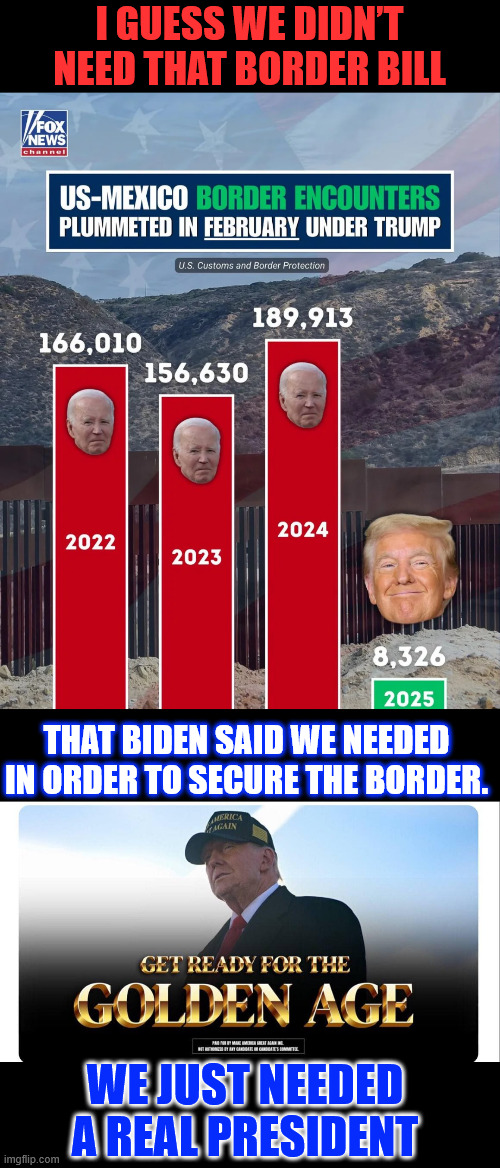 Turns out Biden lied... he could have protected the border if he wanted to | I GUESS WE DIDN’T NEED THAT BORDER BILL; THAT BIDEN SAID WE NEEDED IN ORDER TO SECURE THE BORDER. WE JUST NEEDED A REAL PRESIDENT | image tagged in president trump,putting america first | made w/ Imgflip meme maker