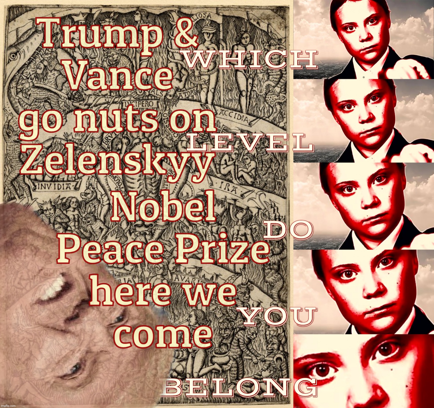 Greta Thunberg Inferno | Trump &
Vance
go nuts on
Zelenskyy; Nobel Peace Prize
here we
come | image tagged in greta thunberg inferno | made w/ Imgflip meme maker