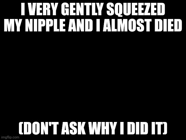 I VERY GENTLY SQUEEZED MY NIPPLE AND I ALMOST DIED; (DON'T ASK WHY I DID IT) | made w/ Imgflip meme maker