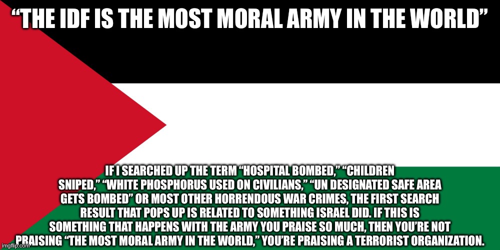 Funny thing is, none of the actions listed here are part of any sane hostage rescue operation. It’s 100% more than that. | “THE IDF IS THE MOST MORAL ARMY IN THE WORLD”; IF I SEARCHED UP THE TERM “HOSPITAL BOMBED,” “CHILDREN SNIPED,” “WHITE PHOSPHORUS USED ON CIVILIANS,” “UN DESIGNATED SAFE AREA GETS BOMBED” OR MOST OTHER HORRENDOUS WAR CRIMES, THE FIRST SEARCH RESULT THAT POPS UP IS RELATED TO SOMETHING ISRAEL DID. IF THIS IS SOMETHING THAT HAPPENS WITH THE ARMY YOU PRAISE SO MUCH, THEN YOU’RE NOT PRAISING “THE MOST MORAL ARMY IN THE WORLD,” YOU’RE PRAISING A TERRORIST ORGANIZATION. | image tagged in palestine | made w/ Imgflip meme maker