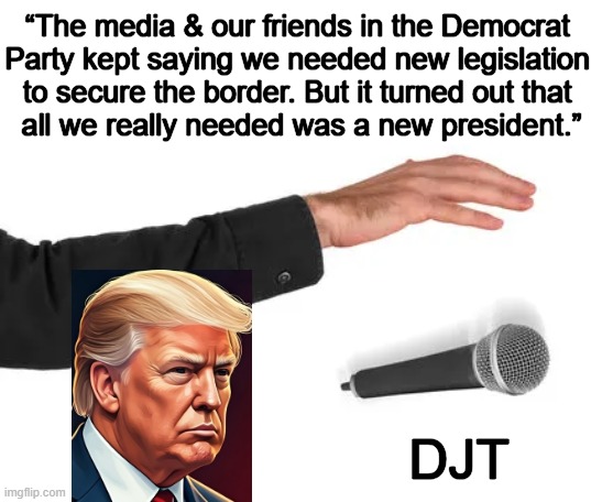 The right time, the right place, but most of all, the right man, Donald J. Trump. | “The media & our friends in the Democrat 
Party kept saying we needed new legislation 
to secure the border. But it turned out that 
all we really needed was a new president.”; DJT | image tagged in mic drop,president trump,open borders,problem solved,common sense,coming to america | made w/ Imgflip meme maker