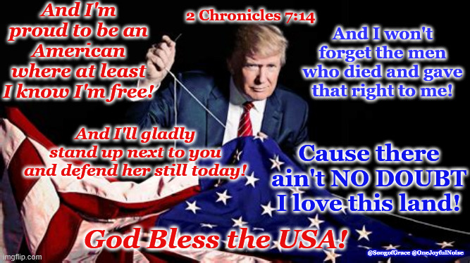 God Bless The USA! | And I'm proud to be an American where at least I know I'm free! And I won't forget the men who died and gave that right to me! 2 Chronicles 7:14; And I'll gladly stand up next to you and defend her still today! Cause there ain't NO DOUBT I love this land! God Bless the USA! @SongofGrace @OneJoyfulNoise | image tagged in patriotic song | made w/ Imgflip meme maker