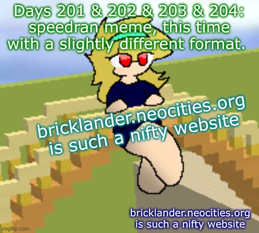 Days 201 & 202 & 203 & 204: slightly different format | Days 201 & 202 & 203 & 204: speedran meme, this time with a slightly different format. bricklander.neocities.org is such a nifty website; bricklander.neocities.org is such a nifty website | image tagged in nice,stuff,memes | made w/ Imgflip meme maker