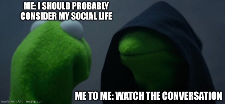 Evil Kermit Meme | ME: I SHOULD PROBABLY CONSIDER MY SOCIAL LIFE; ME TO ME: WATCH THE CONVERSATION | image tagged in memes,evil kermit | made w/ Imgflip meme maker