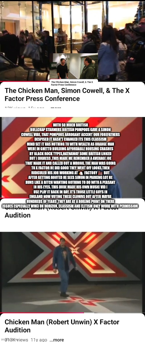 Reader's highgest: British reflection, Average Joe getting shout outs world wide | WITH SO MUCH BRITISH BULLCRAP STARMERS BRITISH POMPOUS GAVE A SIMON COWELL VIBE, THAT POMPOUS ARROGANT ACCENT OUR FOREFATHERS DESPISED IT HASN'T CHANGED ITS THIS CLASSISM MIND SET IT HAS NOTHING TO WITH WEALTH AS ORANGE MAN WERE IN GHETTO BUILDING AFFORDABLE HOUSING CRASHES BY BLACK ROCK TYPES,HATHAWAY SOME BRITISH LINKED BUT I DIGRESS ,THIS MADE ME REMEMBER A AVERAGE JOE THAT MADE IT AND CALLED OUT A WRONG, THE MAN WAS GOING TO X FACTOR HE DID GOOD THEY WENT OFF LOOKS,THEN RIDICULED HIS JOB WORKING AT 🐔  FACTORY 🏭  BUT AFTER GETTING BOOTED HE SEES SIMON IN PARKING LOT HE RUNS LIKE A BITCH WANTING NOTHING TO DO WITH A PEASANT IN HIS EYES. THIS DUDE MADE HIS OWN MUSIC VID I USE PLAY IT BACK IN DAY. IT'S THOSE LITTLE GUYS IN ENGLAND NOW VOTING THESE CLOWNS OUT AFTER MAYBE HUNDREDS OF YEARS ,THEY ARE AT A BOILING POINT ON THERE ISSUES ESPECIALLY WW3 ON HORIZON, CLASSISM AND ELITISM ONLY WORK WITH PERMISSION | image tagged in wow,british,1776,freedom | made w/ Imgflip meme maker