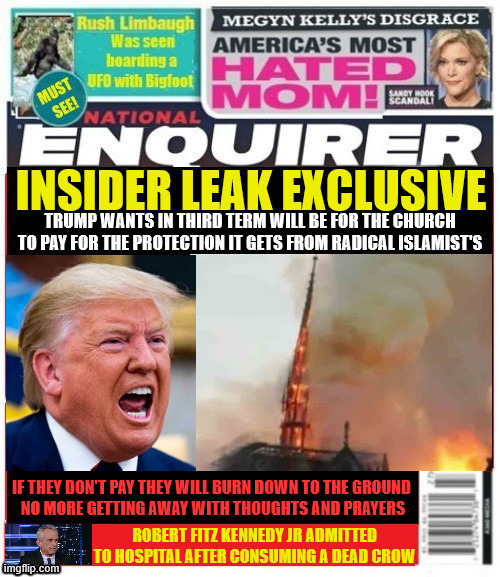 Church will pay | INSIDER LEAK EXCLUSIVE; TRUMP WANTS IN THIRD TERM WILL BE FOR THE CHURCH TO PAY FOR THE PROTECTION IT GETS FROM RADICAL ISLAMIST'S; IF THEY DON'T PAY THEY WILL BURN DOWN TO THE GROUND
 NO MORE GETTING AWAY WITH THOUGHTS AND PRAYERS; ROBERT FITZ KENNEDY JR ADMITTED TO HOSPITAL AFTER CONSUMING A DEAD CROW | image tagged in church will pay,islamaphobia,you let me in,501c4,tax exempt,holy shit | made w/ Imgflip meme maker