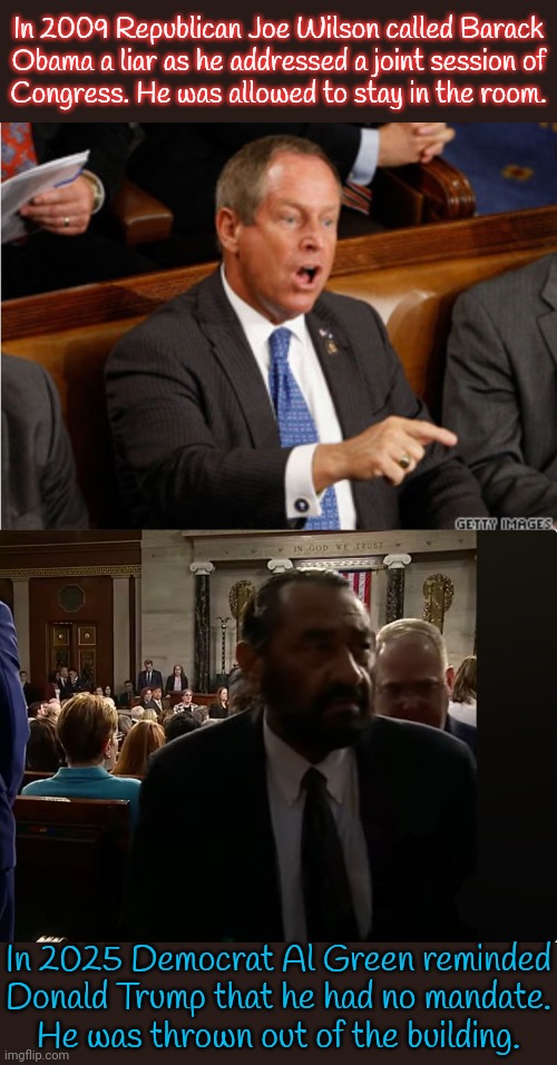 Republicans sang mockingly as he was led away. | In 2009 Republican Joe Wilson called Barack
Obama a liar as he addressed a joint session of
Congress. He was allowed to stay in the room. In 2025 Democrat Al Green reminded Donald Trump that he had no mandate.
He was thrown out of the building. | image tagged in you lie,senator al green,double standard,discrimination,racism | made w/ Imgflip meme maker