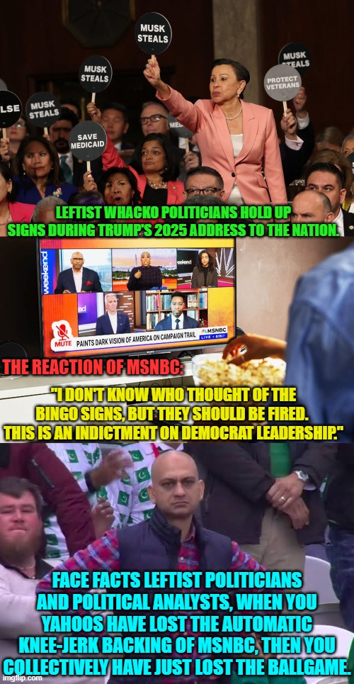 It's fruitless to ask 'what were they thinking', because thought and leftism are opposite concepts. | LEFTIST WHACKO POLITICIANS HOLD UP SIGNS DURING TRUMP'S 2025 ADDRESS TO THE NATION. "I DON'T KNOW WHO THOUGHT OF THE BINGO SIGNS, BUT THEY SHOULD BE FIRED.  THIS IS AN INDICTMENT ON DEMOCRAT LEADERSHIP."; THE REACTION OF MSNBC:; FACE FACTS LEFTIST POLITICIANS AND POLITICAL ANALYSTS, WHEN YOU YAHOOS HAVE LOST THE AUTOMATIC KNEE-JERK BACKING OF MSNBC, THEN YOU COLLECTIVELY HAVE JUST LOST THE BALLGAME. | image tagged in yep | made w/ Imgflip meme maker