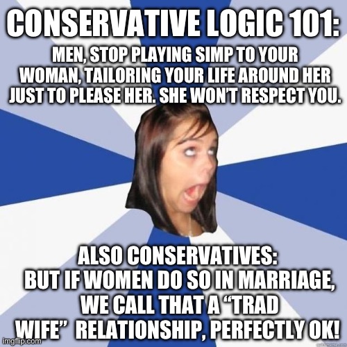 Conservative Logic 101 | CONSERVATIVE LOGIC 101:; MEN, STOP PLAYING SIMP TO YOUR WOMAN, TAILORING YOUR LIFE AROUND HER JUST TO PLEASE HER. SHE WON’T RESPECT YOU. ALSO CONSERVATIVES: 
BUT IF WOMEN DO SO IN MARRIAGE, WE CALL THAT A “TRAD WIFE”  RELATIONSHIP, PERFECTLY OK! | image tagged in trad wives,conservative hypocrisy,republican,housewife,conservative logic,libertarianism | made w/ Imgflip meme maker