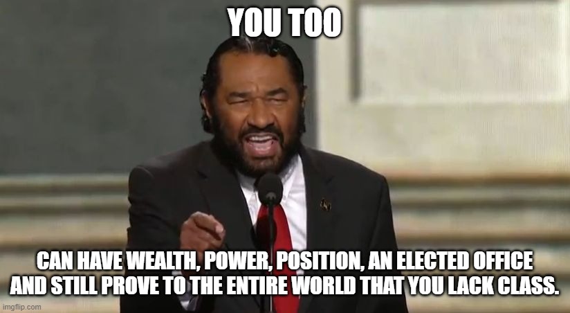 Low is still a class | YOU TOO; CAN HAVE WEALTH, POWER, POSITION, AN ELECTED OFFICE AND STILL PROVE TO THE ENTIRE WORLD THAT YOU LACK CLASS. | image tagged in low class,government corruption,crying democrats,maga,sit down and shut up,al green makes biden look intelligent | made w/ Imgflip meme maker