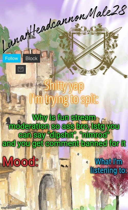 LunarHeadcanonMale28's announcement template(thanks Disco) | Why is fun stream moderation so ass bro, Istg you can say "dipshit", "nimrod" and you get comment banned for it | image tagged in lunarheadcanonmale28's announcement template thanks disco,msmg,memes | made w/ Imgflip meme maker