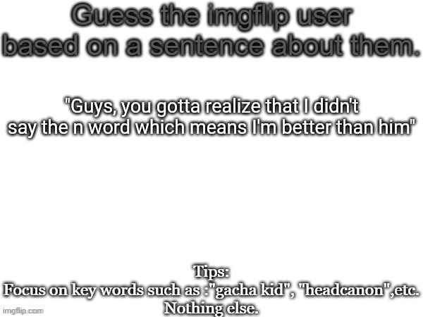 Guess the imgflip user based on a sentence about them | "Guys, you gotta realize that I didn't say the n word which means I'm better than him" | image tagged in guess the imgflip user based on a sentence about them,msmg,memes | made w/ Imgflip meme maker
